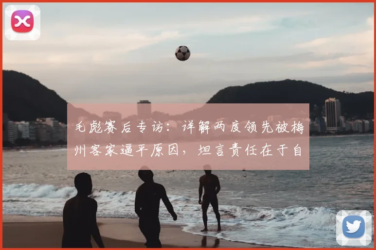 毛彪赛后专访：详解两度领先被梅州客家逼平原因，坦言责任在于自身