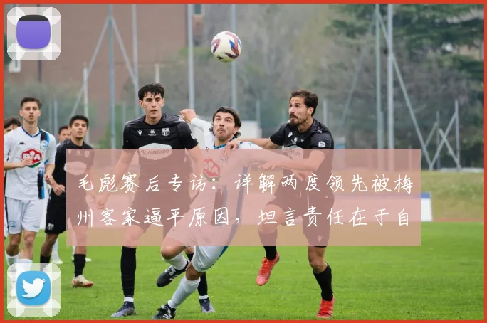 毛彪赛后专访：详解两度领先被梅州客家逼平原因，坦言责任在于自身