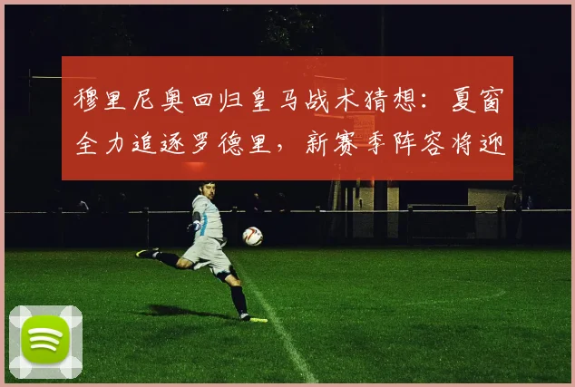 穆里尼奥回归皇马战术猜想：夏窗全力追逐罗德里，新赛季阵容将迎巨变？