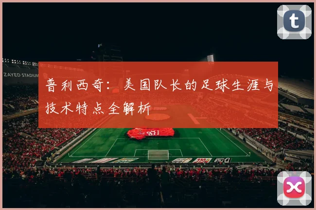 普利西奇：美国队长的足球生涯与技术特点全解析