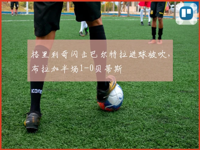格里利奇闪击巴尔特拉进球被吹，布拉加半场1-0贝蒂斯