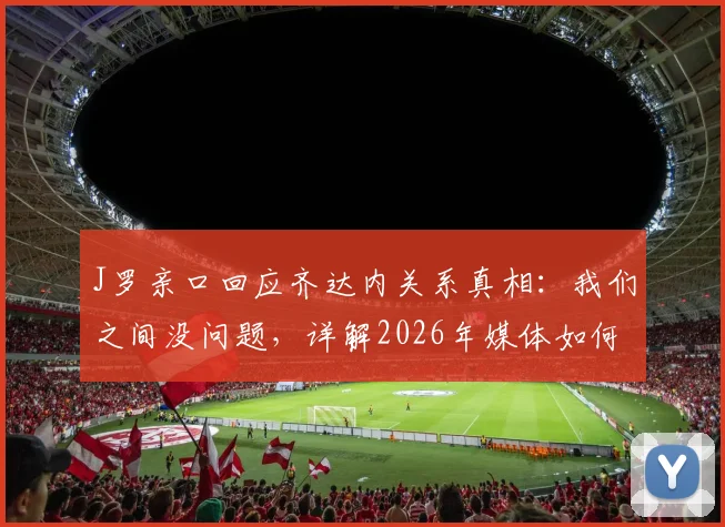 J罗亲口回应齐达内关系真相：我们之间没问题，详解2026年媒体如何歪曲事实