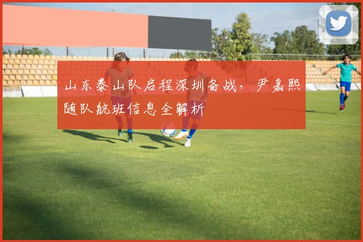 山东泰山队启程深圳备战，尹嘉熙随队航班信息全解析