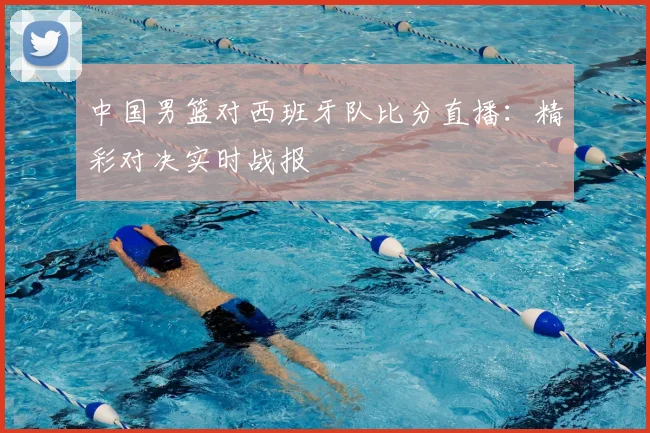 中国男篮对西班牙队比分直播：精彩对决实时战报