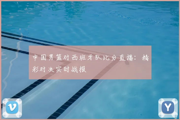 中国男篮对西班牙队比分直播：精彩对决实时战报