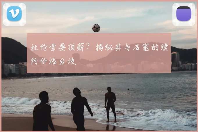 杜伦索要顶薪？揭秘其与活塞的续约价格分歧