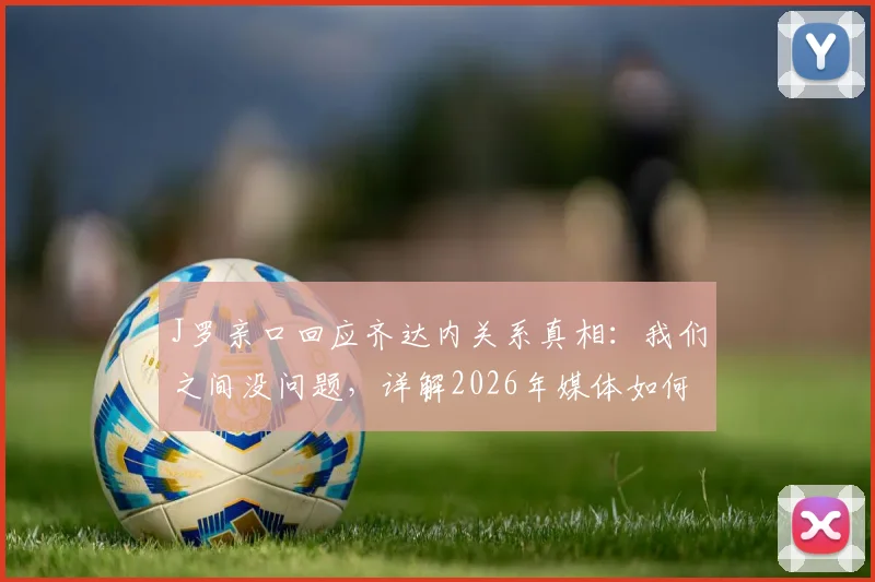 J罗亲口回应齐达内关系真相：我们之间没问题，详解2026年媒体如何歪曲事实