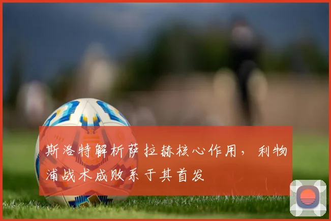 斯洛特解析萨拉赫核心作用，利物浦战术成败系于其首发