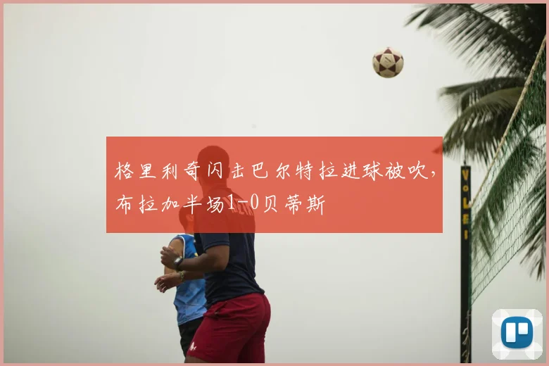格里利奇闪击巴尔特拉进球被吹，布拉加半场1-0贝蒂斯