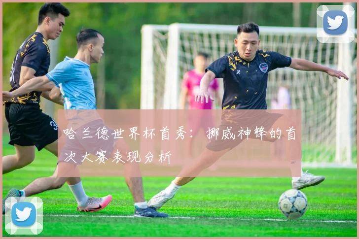 哈兰德世界杯首秀：挪威神锋的首次大赛表现分析