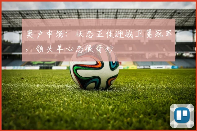 奥卢中场：状态正佳迎战卫冕冠军，领头羊心态很奇妙