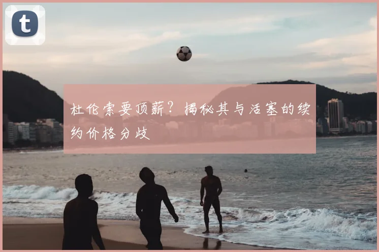 杜伦索要顶薪？揭秘其与活塞的续约价格分歧